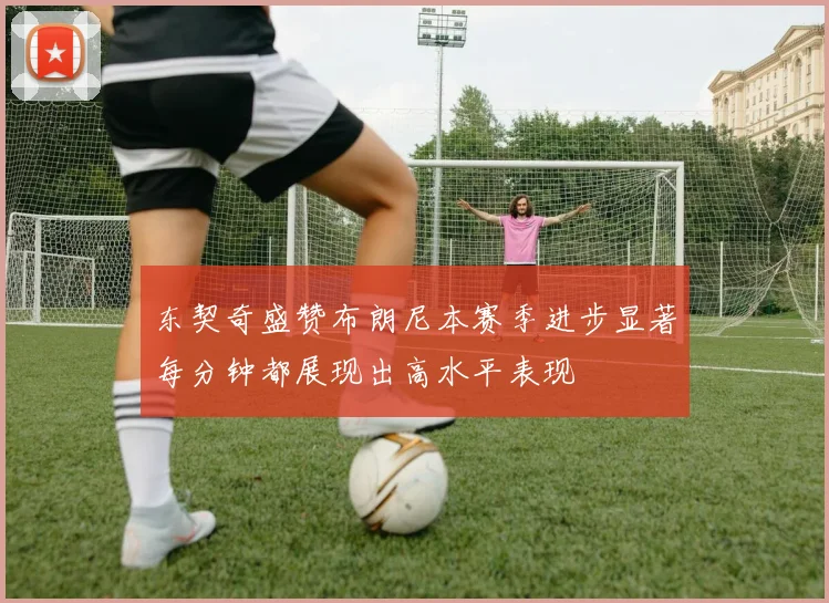 东契奇盛赞布朗尼本赛季进步显著每分钟都展现出高水平表现