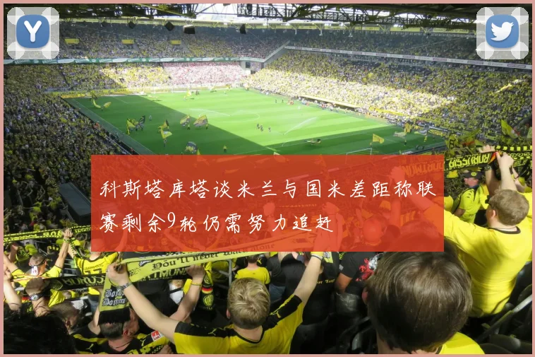 科斯塔库塔谈米兰与国米差距称联赛剩余9轮仍需努力追赶
