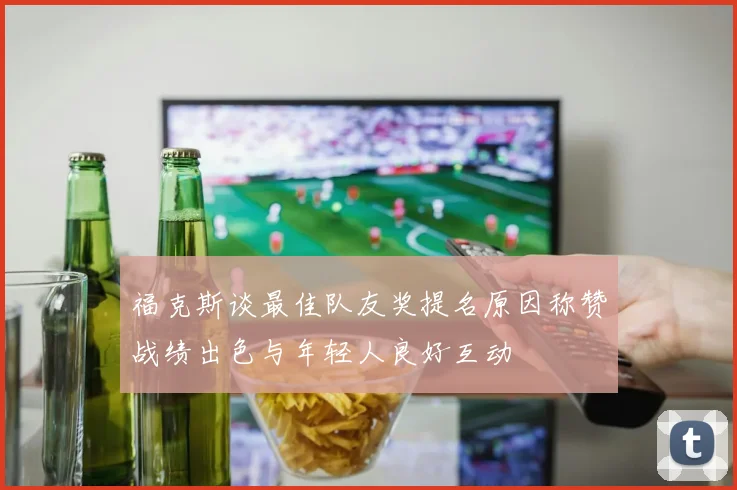 福克斯谈最佳队友奖提名原因称赞战绩出色与年轻人良好互动
