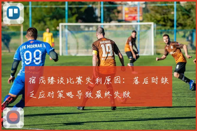 宿茂臻谈比赛失利原因：落后时缺乏应对策略导致最终失败